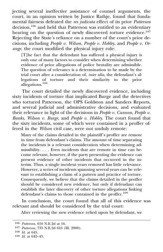 jecting several ineffective assistance of counsel arguments, the court, in an opinion written by Justice Rathje, found that funda- mental fairness defeated the yes judicata effect of its prior Patterson decision,® and held that Patterson was entitled to an evidentiary hearing on the question of newly discovered torture evidence. Rejecting the State’s reliance on a number of the court’s prior de- cisions, including People v. Wilson, People v. Hobley, and People v. Or- ange, the court modified the physical injury rule: [T]he fact that the defendant has suffered a physical inju only one of many factors 1o consider when determining whether evidence of prior allegations of police brutality are admissible. The question of relevancy is a determination to be made by the trial court after a consideration of, inter alia, the defendant’s al- legations of torture and their similarity to the prior allegations  The court detailed the newly discovered evidence, including, sixty incidents of torture that implicated Burge and the detectives who tortured Patterson, the OPS Goldston and Sanders Reports, and several judicial and administrative decisions, and evaluated their relevance in light of the decisions in People v. Cannon, People v Banks, Wilson v. Burge, and People v. Hobley. The court found that the sixty incidents, some of which were contained in a proffer of- fered in the Wilson civil case, were not unduly remote:  Many of the claims detailed in the plaintiff’s proffer are remote in time from defendant’s claims. The amount of time separating the incidents is a relevant consideration when determining ad- missibility. . . . Even incidents that are remote in time can be- come relevant, however, if the party presenting the evidence can present evidence of other incidents that occurred in the in- terim. Thus, a single incident years removed has litle relevance. However, a series of incidents spanning several years can be rel vant 0 establishing a claim of  pattern and practice of torture. Consequently, we believe that the claims detailed in the proffer should be considered new evidence, but only if defendant can establish the later discovery of other torture allegations linking defendant’s claims to those contained in the proffer.’  In conclusion, the court found that all of this evidence was relevant and should be considered by the trial court:  After reviewing the new evidence relied upon by defendant, we  196 Paterson, 610 NE.2d a1 16.  7 Patterson, 735 NE.2d 616 (Il 2000) 108 74 a0 6145, 100 74, at 612443, 